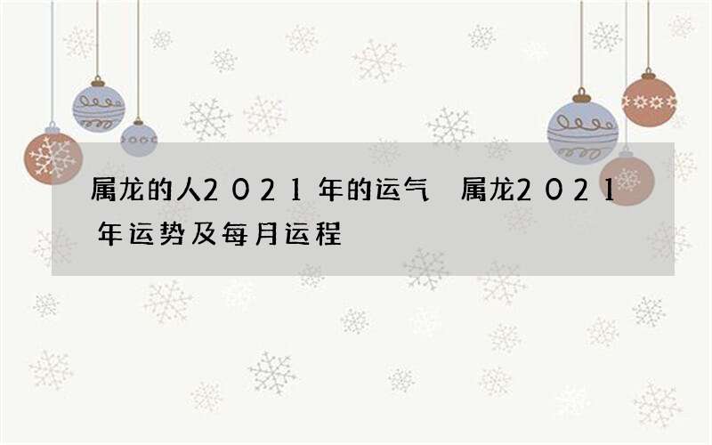属龙的人2021年的运气 属龙2021年运势及每月运程